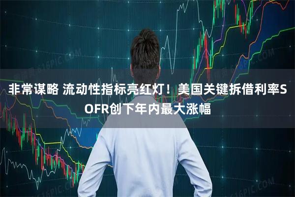 非常谋略 流动性指标亮红灯！美国关键拆借利率SOFR创下年内最大涨幅