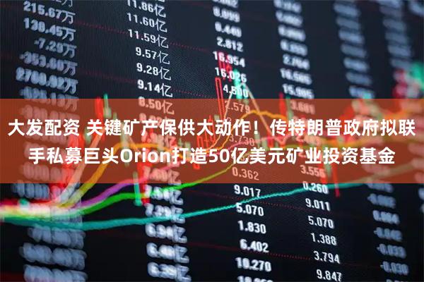 大发配资 关键矿产保供大动作！传特朗普政府拟联手私募巨头Orion打造50亿美元矿业投资基金