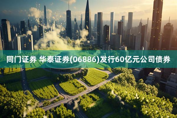 同门证券 华泰证券(06886)发行60亿元公司债券