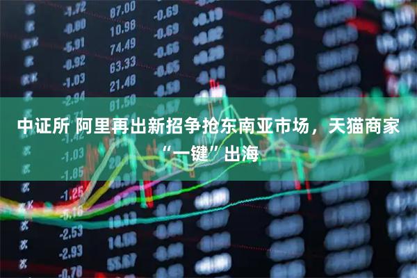 中证所 阿里再出新招争抢东南亚市场，天猫商家“一键”出海