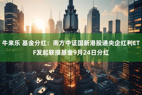 牛来乐 基金分红：南方中证国新港股通央企红利ETF发起联接基金9月24日分红