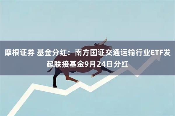 摩根证券 基金分红：南方国证交通运输行业ETF发起联接基金9月24日分红