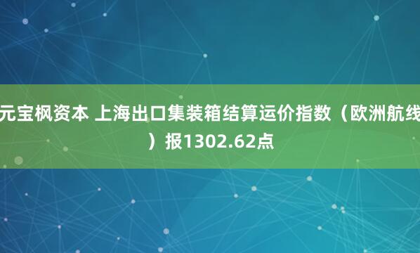 元宝枫资本 上海出口集装箱结算运价指数（欧洲航线）报1302.62点