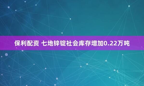 保利配资 七地锌锭社会库存增加0.22万吨