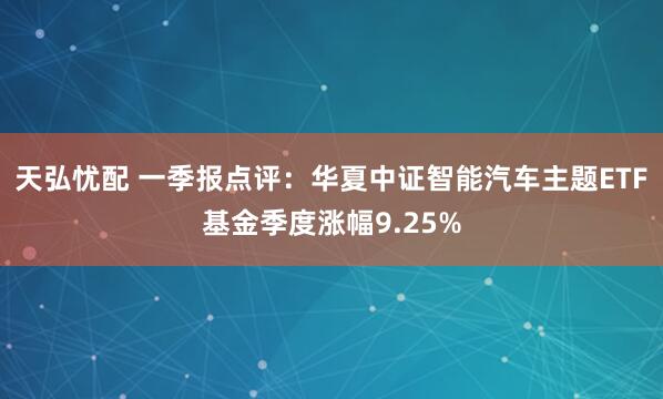 天弘忧配 一季报点评：华夏中证智能汽车主题ETF基金季度涨幅9.25%
