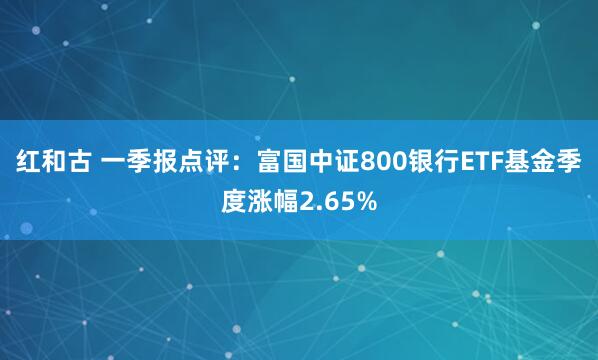 红和古 一季报点评：富国中证800银行ETF基金季度涨幅2.65%