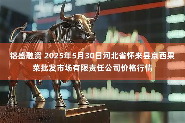 镕盛融资 2025年5月30日河北省怀来县京西果菜批发市场有限责任公司价格行情
