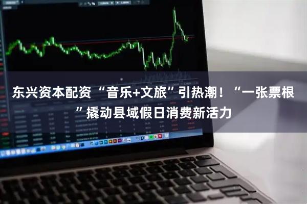 东兴资本配资 “音乐+文旅”引热潮！“一张票根”撬动县域假日消费新活力