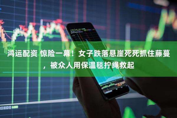 鸿运配资 惊险一幕！女子跌落悬崖死死抓住藤蔓，被众人用保温毯拧绳救起