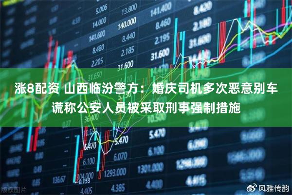 涨8配资 山西临汾警方：婚庆司机多次恶意别车谎称公安人员被采取刑事强制措施